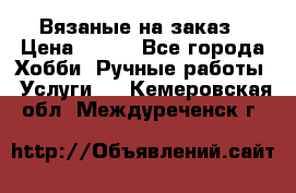 Вязаные на заказ › Цена ­ 800 - Все города Хобби. Ручные работы » Услуги   . Кемеровская обл.,Междуреченск г.